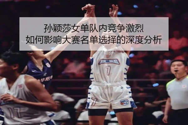 孙颖莎女单队内竞争激烈 如何影响大赛名单选择的深度分析