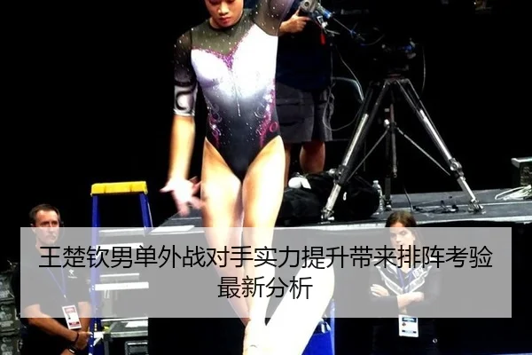 王楚钦男单外战对手实力提升带来排阵考验最新分析